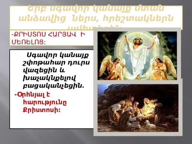 Երբ սգավոր կանայք մտան անձավից ներս, հրեշտակներն ավետեցին. -Քրիստոս հարյավ ի մեռելոց:  Սգավոր կանայք շփոթահար դուրս վազեցին և խաչակնքելով բացականչեցին. -Օրհնյալ է հարությունը Քրիստոսի: 