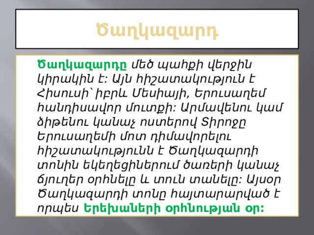 Ծաղկազարդ Ծաղկազարդը   մեծ պահքի վերջին կիրակին է: Այն հիշատակություն է Հիսուսի՝ իբրև Մեսիայի, Երուսաղեմ հանդիսավոր մուտքի: Արմավենու կամ ձիթենու կանաչ ոստերով Տիրոջը Երուսաղեմի մոտ դիմավորելու հիշատակությունն է Ծաղկազարդի տոնին եկեղեցիներում ծառերի կանաչ ճյուղեր օրհնելը և տուն տանելը: Այսօր Ծաղկազարդի տոնը հայտարարված է որպես   Երեխաների օրհնության օր: 