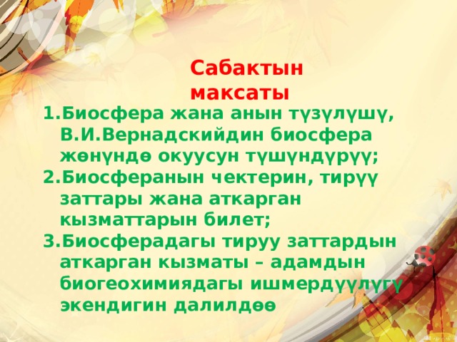 Сабактын максаты Биосфера жана анын түзүлүшү, В.И.Вернадскийдин биосфера жөнүндө окуусун түшүндүрүү; Биосферанын чектерин, тирүү заттары жана аткарган кызматтарын билет; Биосферадагы тируу заттардын аткарган кызматы – адамдын биогеохимиядагы ишмердүүлүгү экендигин далилдɵɵ 