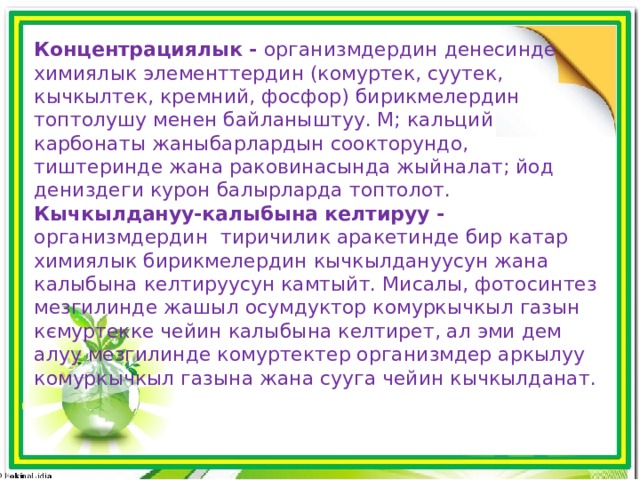 Концентрациялык - организмдердин денесинде химиялык элементтердин (комуртек, суутек, кычкылтек, кремний, фосфор) бирикмелердин топтолушу менен байланыштуу. М; кальций карбонаты жаныбарлардын соокторундо, тиштеринде жана раковинасында жыйналат; йод дениздеги курон балырларда топтолот. Кычкылдануу-калыбына келтируу - организмдердин тиричилик аракетинде бир катар химиялык бирикмелердин кычкылдануусун жана калыбына келтируусун камтыйт. Мисалы, фотосинтез мезгилинде жашыл осумдуктор комуркычкыл газын кємуртекке чейин калыбына келтирет, ал эми дем алуу мезгилинде комуртектер организмдер аркылуу комуркычкыл газына жана сууга чейин кычкылданат. 