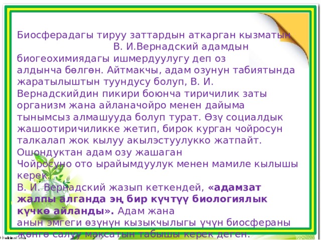Биосферадагы тируу заттардын аткарган кызматын В. И.Вернадский адамдын биогеохимиядагы ишмердуулугу деп оз алдынча бɵлгɵн. Айтмакчы, адам озунун табиятында жаратылыштын туундусу болуп, В. И. Вернадскийдин пикири боюнча тиричилик заты организм жана айлана­чойро менен дайыма тынымсыз алмашууда болуп турат. ϴзү социалдык жашоо­тиричиликке жетип, бирок курган чойросун талкалап жок кылуу акыл­эстуулукко жатпайт. Ошондуктан адам озу жашаган Чойросуно ото ырайымдуулук менен мамиле кылышы керек. В. И. Вернадский жазып кеткендей, «адамзат жалпы алганда эң бир күчтүү биологиялык күчкɵ айланды». Адам жана анын эмгеги ɵзүнүн кызыкчылыгы үчүн биосфераны жɵнгɵ салуу максатын табышы керек деген. 