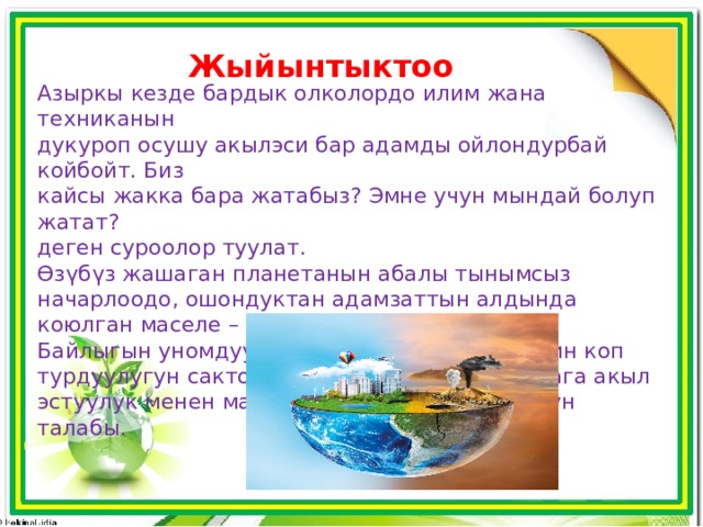 Жыйынтыктоо Азыркы кезде бардык олколордо илим жана техниканын дукуроп осушу акыл­эси бар адамды ойлондурбай койбойт. Биз кайсы жакка бара жатабыз? Эмне учун мындай болуп жатат? деген суроолор туулат. ϴзүбүз жашаган планетанын абалы тынымсыз начарлоодо, ошондуктан адамзаттын алдында коюлган маселе – биосфераны сактап калуу. Байлыгын уномдуу пайдаланып, тиричиликтин коп турдуулугун сактоо, озубуз жашаган планетага акыл ­ эстуулук менен мамиле кылуу азыркы учурдун талабы. 