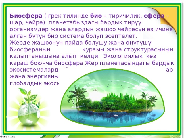 Биосфера ( грек тилинде био – тиричилик, сфера – шар, чөйрө) планетабыздагы бардык тирүү организмдер жана алардын жашоо чөйрөсүн өз ичине алган бүтүн бир система болуп эсептелет. Жерде жашоонун пайда болушу жана өнүгүшү биосферанын курамы жана структурасынын калыптанышына алып келди. Экологиялык көз караш боюнча биосфера Жер планетасындагы бардык экосистемаларды бириктире турган, токтоосуз заттар жана энергиянын алмашуусу пайда боло турган глобалдык экосистема. 