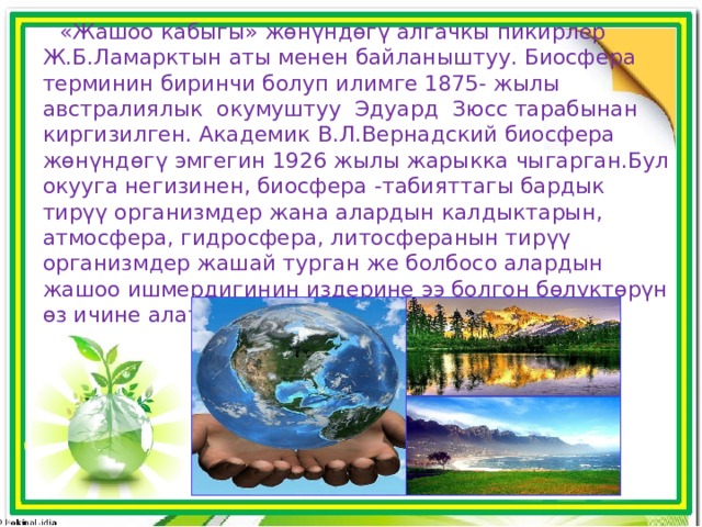 «Жашоо кабыгы» жөнүндөгү алгачкы пикирлер Ж.Б.Ламарктын аты менен байланыштуу. Биосфера терминин биринчи болуп илимге 1875- жылы австралиялык окумуштуу Эдуард Зюсс тарабынан киргизилген. Академик В.Л.Вернадский биосфера жөнүндөгү эмгегин 1926 жылы жарыкка чыгарган.Бул окууга негизинен, биосфера -табияттагы бардык тирүү организмдер жана алардын калдыктарын, атмосфера, гидросфера, литосферанын тирүү организмдер жашай турган же болбосо алардын жашоо ишмердигинин издерине ээ болгон бɵлүктɵрүн ɵз ичине алат. 