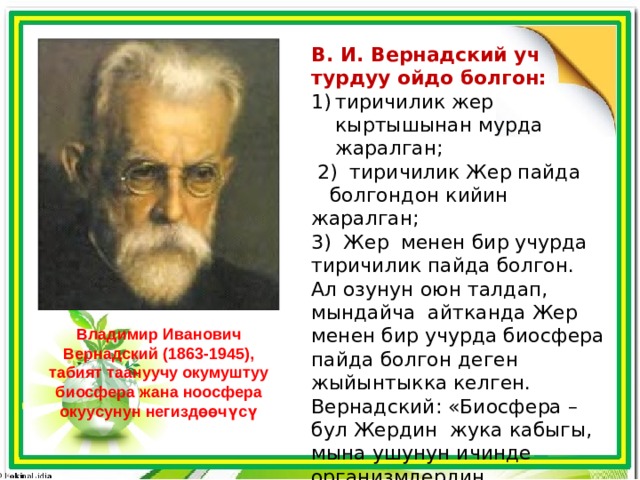 В. И. Вернадский уч турдуу ойдо болгон:  тиричилик жер кыртышынан мурда жаралган;  2) тиричилик Жер пайда болгондон кийин жаралган; 3) Жер менен бир учурда тиричилик пайда болгон. Ал озунун оюн талдап, мындайча айтканда Жер менен бир учурда биосфера пайда болгон деген жыйынтыкка келген. Вернадский: «Биосфера – бул Жердин жука кабыгы, мына ушунун ичинде организмдердин тиричилиги журот», – деп биосферага аныктама берген. Владимир Иванович Вернадский (1863-1945), табият таануучу окумуштуу биосфера жана ноосфера окуусунун негиздөөчүсү 