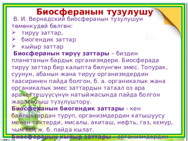 Биосферанын тузулушу  В. И. Вернадский биосферанын тузулушун тɵмɵнкудɵй бɵлгɵн:  тируу заттар,  биогендик заттар  кыйыр заттар  Биосферанын тирүү заттары – биздин планетанын бардык организмдери. Биосферада тируу заттар бир калыпта бɵлүнгɵн эмес. Топурак, суунун, абанын жана тируу организмдердин таасиринен пайда болгон, б. а. органикалык жана органикалык эмес заттардын татаал оз ара аракеттешүүсүнүн натыйжасында пайда болгон жаратылыш түзүлүшторү. Биосферанын биогендик заттары - кен байлыктардан туруп, организмдердин катышуусу менен тектерди, мисалы, акиташ, нефть, газ, кємүр, чым кєң ж. б. пайда кылат.  Биосферанын кыйыр заттары - организмдердин катышуусуз, геологиялык иштердин катышуусунун негизинде: тоолордун, вулкандардын жаралышы жана минералдардын пайда болушу менен аныкталат.  