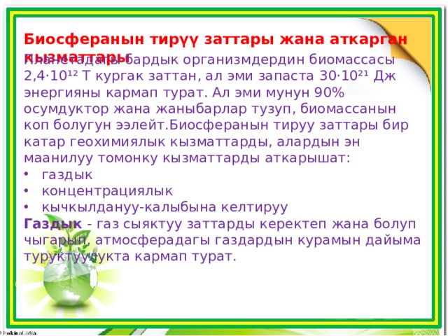 Биосферанын тирүү заттары жана аткарган кызматтары Планетадагы бардык организмдердин биомассасы 2,4·10¹² Т кургак заттан, ал эми запаста 30·10²¹ Дж энергияны кармап турат. Ал эми мунун 90% осумдуктор жана жаныбарлар тузуп, биомассанын коп болугун ээлейт.Биосферанын тируу заттары бир катар геохимиялык кызматтарды, алардын эн маанилуу томонку кызматтарды аткарышат:  газдык  концентрациялык  кычкылдануу-калыбына келтируу Газдык - газ сыяктуу заттарды керектеп жана болуп чыгарып, атмосферадагы газдардын курамын дайыма туруктуулукта кармап турат. 