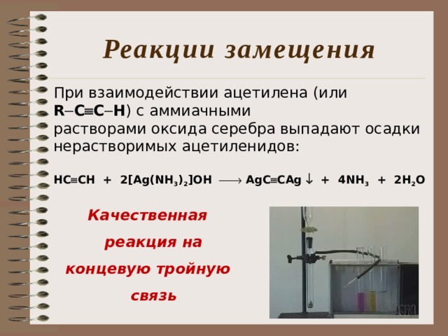 Реакции замещения При взаимодействии ацетилена (или R  C  C  H ) с аммиачными растворами оксида серебра выпадают осадки нерастворимых ацетиленидов:  HC  CH + 2[Ag(NH 3 ) 2 ]OH   AgC  CAg  + 4NH 3 + 2H 2 O  Качественная реакция на  концевую тройную связь 
