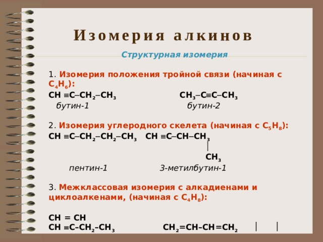 Изомерия алкинов Структурная изомерия  1. Изомерия положения тройной связи (начиная с С 4 Н 6 ): СН  С  СН 2  СН 3   СН 3  С  С  СН 3  бутин-1  бутин-2 2. Изомерия углеродного скелета (начиная с С 5 Н 8 ): СН  С  СН 2  СН 2  СН 3  СН  С  СН  СН 3    СН 3  пентин-1  3-метилбутин-1 3. Межклассовая изомерия с алкадиенами и циклоалкенами, (начиная с С 4 Н 8 ):  СН = СН СН  С–СН 2 –СН 3  СН 2 =СН–СН=СН 2       СН 2 –СН 2  бутин-1  бутадиен-1,3  циклобутен  