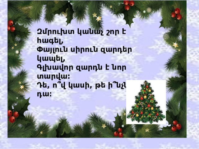Զմրուխտ կանաչ շոր է հագել,  Փայլուն սիրուն զարդեր կապել,  Գլխավոր զարդն է նոր տարվա:  Դե, ո՞վ կասի, թե ի՞նչն է դա։ 