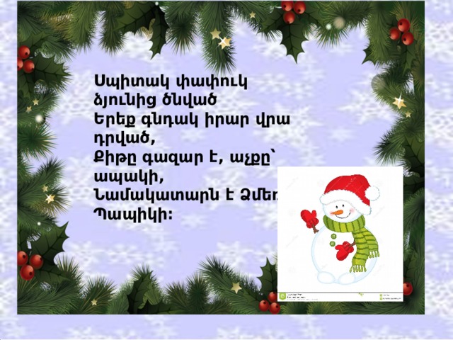 Սպիտակ փափուկ ձյունից ծնված  Երեք գնդակ իրար վրա դրված,  Քիթը գազար է, աչքը՝ ապակի,  Նամակատարն է Ձմեռ Պապիկի։ 
