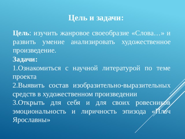 Цель и задачи: Цель : изучить жанровое своеобразие «Слова…» и развить умение анализировать художественное произведение. Задачи: 1.Ознакомиться с научной литературой по теме проекта 2.Выявить состав изобразительно-выразительных средств в художественном произведении 3.Открыть для себя и для своих ровесников эмоциональность и лиричность эпизода «Плач Ярославны» 