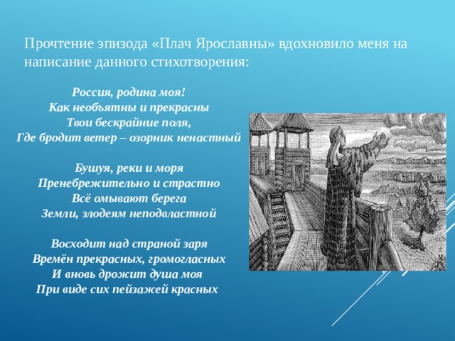 Прочтение эпизода «Плач Ярославны» вдохновило меня на написание данного стихотворения: Россия, родина моя! Как необъятны и прекрасны Твои бескрайние поля, Где бродит ветер – озорник ненастный   Бушуя, реки и моря Пренебрежительно и страстно Всё омывают берега Земли, злодеям неподвластной   Восходит над страной заря Времён прекрасных, громогласных И вновь дрожит душа моя При виде сих пейзажей красных 