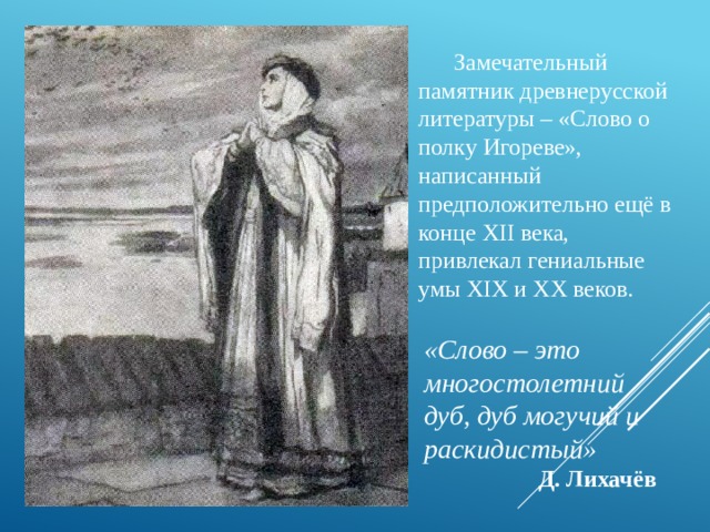  Замечательный памятник древнерусской литературы – «Слово о полку Игореве», написанный предположительно ещё в конце ХII века, привлекал гениальные умы XIX и XX веков. «Слово – это многостолетний дуб, дуб могучий и раскидистый»  Д. Лихачёв 