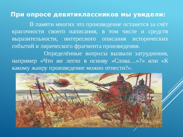 При опросе девятиклассников мы увидели:    В памяти многих это произведение останется за счёт красочности своего написания, в том числе и средств выразительности, интересного описания исторических событий и лирического фрагмента произведения.  Определённые вопросы вызвали затруднения, например «Что же легло в основу «Слова…»?» или «К какому жанру произведение можно отнести?». 