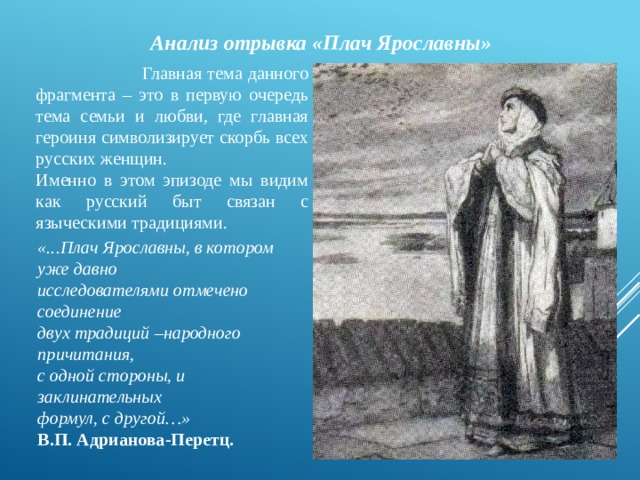  Анализ отрывка «Плач Ярославны»  Главная тема данного фрагмента – это в первую очередь тема семьи и любви, где главная героиня символизирует скорбь всех русских женщин. Именно в этом эпизоде мы видим как русский быт связан с языческими традициями. «...Плач Ярославны, в котором уже давно исследователями отмечено соединение двух традиций –народного причитания, с одной стороны, и заклинательных формул, с другой…» В.П. Адрианова-Перетц.  