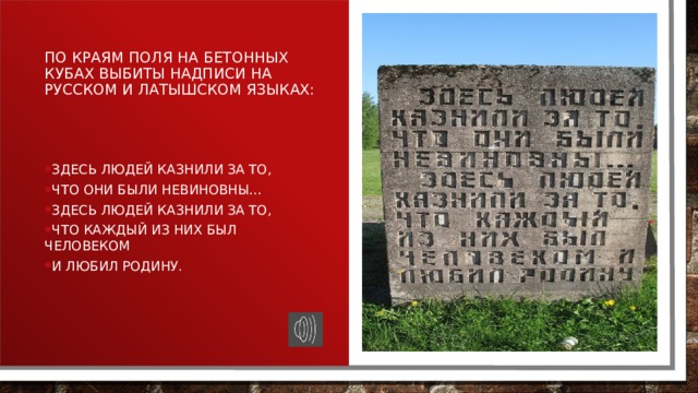 По краям поля на бетонных кубах выбиты надписи на русском и латышском языках: Здесь людей казнили за то, что они были невиновны… Здесь людей казнили за то, что каждый из них был человеком и любил Родину. 