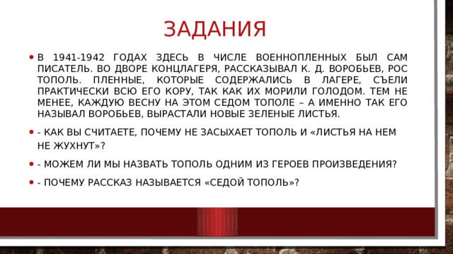 Задания В 1941-1942 годах здесь в числе военнопленных был сам писатель. Во дворе концлагеря, рассказывал К. Д. Воробьев, рос тополь. Пленные, которые содержались в лагере, съели практически всю его кору, так как их морили голодом. Тем не менее, каждую весну на этом седом тополе – а именно так его называл Воробьев, вырастали новые зеленые листья. -  Как Вы считаете, почему не засыхает тополь и «листья на нем не жухнут»? - Можем ли мы назвать тополь одним из героев произведения? - Почему рассказ называется «Седой тополь»? 