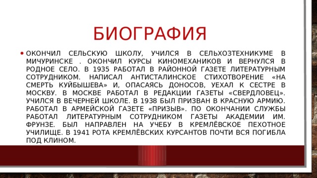 Биография Окончил сельскую школу, учился в сельхозтехникуме в Мичуринске . Окончил курсы киномехаников и вернулся в родное село. В 1935 работал в районной газете литературным сотрудником. Написал антисталинское стихотворение «На смерть Куйбышева» и, опасаясь доносов, уехал к сестре в Москву. В Москве работал в редакции газеты «Свердловец». Учился в вечерней школе. В 1938 был призван в Красную Армию. Работал в армейской газете «Призыв». По окончании службы работал литературным сотрудником газеты Академии им. Фрунзе. Был направлен на учебу в Кремлёвское пехотное училище. В 1941 рота кремлёвских курсантов почти вся погибла под Клином. 