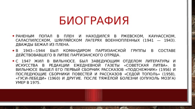 биография Раненым попал в плен и находился в Ржевском, Каунасском, Саласпилсском, Шяуляйском лагерях военнопленных (1941 — 1943). Дважды бежал из плена. В 1943—1944 был командиром партизанской группы в составе действовавшего в Литве партизанского отряда. С 1947 жил в  Вильнюсе. Был заведующим отделом литературы и искусства в редакции ежедневной газеты «Советская Литва». В Вильнюсе вышел его первый сборник рассказов «Подснежник» (1956) и последующие сборники повестей и рассказов «Седой тополь» (1958), «Гуси-лебеди» (1960) и другие. После тяжёлой болезни (опухоль мозга) умер в 1975. 