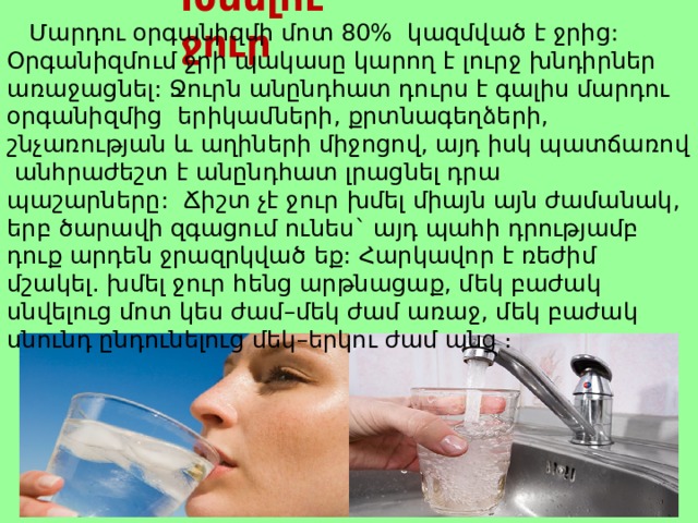 Խմելու ջուր  Մարդու  օրգանիզմի  մոտ 80% կազմված  է  ջրից : Օրգանիզմում  ջրի  պակասը  կարող  է  լուրջ  խնդիրներ  առաջացնել : Ջուրն  անընդհատ  դուրս  է  գալիս  մարդու  օրգանիզմից  երիկամների , քրտնագեղձերի , շնչառության  և  աղիների  միջոցով , այդ  իսկ  պատճառով  անհրաժեշտ  է  անընդհատ  լրացնել  դրա  պաշարները :     Ճիշտ  չէ  ջուր  խմել  միայն  այն  ժամանակ , երբ  ծարավի  զգացում  ունես ` այդ  պահի  դրությամբ  դուք  արդեն  ջրազրկված  եք :   Հարկավոր  է  ռեժիմ  մշակել . խմել  ջուր  հենց  արթնացաք , մեկ  բաժակ  սնվելուց  մոտ  կես  ժամ – մեկ  ժամ  առաջ , մեկ  բաժակ  սնունդ  ընդունելուց  մեկ – երկու  ժամ  անց ։   