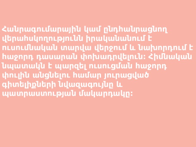   Հանրագումարային կամ ընդհանրացնող վերահսկողությունն իրականանում է ուսումնական տարվա վերջում և նախորդում է հաջորդ դասարան փոխադրվելուն: Հիմնական նպատակն է պարզել ուսուցման հաջորդ փուլին անցնելու համար յուրացված գիտելիքների նվազագույնը և պատրաստության մակարդակը: 