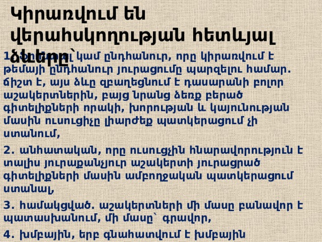 Կիրառվում են վերահսկողության հետևյալ ձևերը` 1.  ֆրոնտալ կամ ընդհանուր, որը կիրառվում է թեմայի ընդհանուր յուրացումը պարզելու համար. ճիշտ է, այս ձևը զբաղեցնում է դասարանի բոլոր աշակերտներին, բայց նրանց ձեռք բերած գիտելիքների որակի, խորության և կայունության մասին ուսուցիչը լիարժեք պատկերացում չի ստանում, 2.  անհատական, որը ուսուցչին հնարավորություն է տալիս յուրաքանչյուր աշակերտի յուրացրած գիտելիքների մասին ամբողջական պատկերացում ստանալ, 3.  համակցված. աշակերտների մի մասը բանավոր է պատասխանում, մի մասը` գրավոր, 4.  խմբային, երբ գնահատվում է խմբային աշխատանքը:  