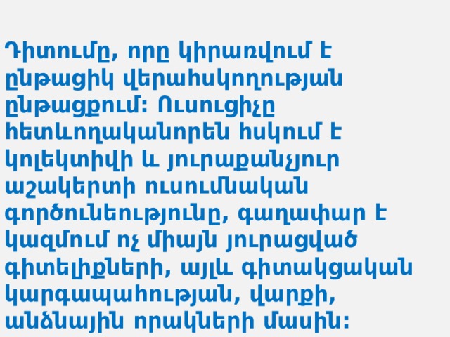  Դիտումը, որը կիրառվում է ընթացիկ վերահսկողության ընթացքում: Ուսուցիչը հետևողականորեն հսկում է կոլեկտիվի և յուրաքանչյուր աշակերտի ուսումնական գործունեությունը, գաղափար է կազմում ոչ միայն յուրացված գիտելիքների, այլև գիտակցական կարգապահության, վարքի, անձնային որակների մասին: 