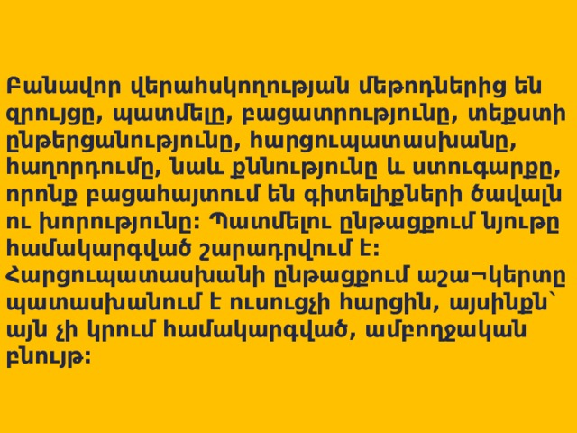   Բանավոր վերահսկողության մեթոդներից են զրույցը, պատմելը, բացատրությունը, տեքստի ընթերցանությունը, հարցուպատասխանը, հաղորդումը, նաև քննությունը և ստուգարքը, որոնք բացահայտում են գիտելիքների ծավալն ու խորությունը: Պատմելու ընթացքում նյութը համակարգված շարադրվում է: Հարցուպատասխանի ընթացքում աշա¬կերտը պատասխանում է ուսուցչի հարցին, այսինքն` այն չի կրում համակարգված, ամբողջական բնույթ: 