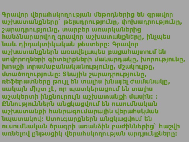  Գրավոր վերահսկողության մեթոդներից են գրավոր աշխատանքները` թելադրությունը, փոխադրությունը, շարադրությունը, տարբեր առարկաներից հանձնարարվող գրավոր աշխատանքները, ինչպես նաև դիդակտիկական թեստերը: Գրավոր աշխատանքներն առավելապես բացահայտում են սովորողների գիտելիքների մակարդակը, խորությունը, խոսքի տրամաբանականությունը, մշակույթը, մտածողությունը: Տնային շարադրությունը, ռեֆերատները թույլ են տալիս խնայել ժամանակը, սակայն միշտ չէ, որ պատկերացում են տալիս աշակերտի ինքնուրույն աշխատանքի մասին: : Քննություններն անցկացվում են ուսումնական աշխատանքի հանրագումարային վերահսկման նպատակով: Ստուգարքներն անցկացվում են ուսումնական ծրագրի առանձին բաժիններից` հաշվի առնելով ընթացիկ վերահսկողության արդյունքները: 