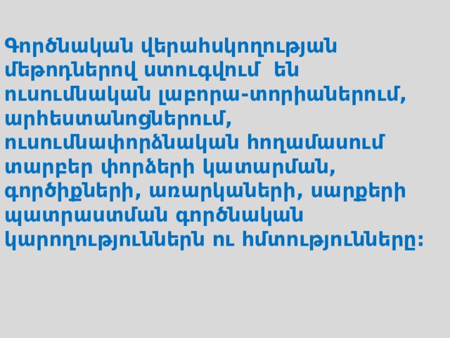  Գործնական վերահսկողության մեթոդներով ստուգվում են ուսումնական լաբորա-տորիաներում, արհեստանոցներում, ուսումնափորձնական հողամասում տարբեր փորձերի կատարման, գործիքների, առարկաների, սարքերի պատրաստման գործնական կարողություններն ու հմտությունները: 