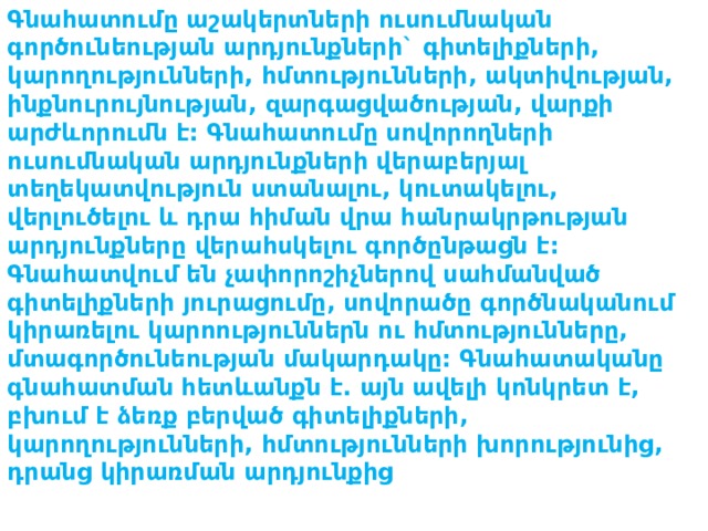 Գնահատումը աշակերտների ուսումնական գործունեության արդյունքների` գիտելիքների, կարողությունների, հմտությունների, ակտիվության, ինքնուրույնության, զարգացվածության, վարքի արժևորումն է: Գնահատումը սովորողների ուսումնական արդյունքների վերաբերյալ տեղեկատվություն ստանալու, կուտակելու, վերլուծելու և դրա հիման վրա հանրակրթության արդյունքները վերահսկելու գործընթացն է: Գնահատվում են չափորոշիչներով սահմանված գիտելիքների յուրացումը, սովորածը գործնականում կիրառելու կարոություններն ու հմտությունները, մտագործունեության մակարդակը: Գնահատականը գնահատման հետևանքն է. այն ավելի կոնկրետ է, բխում է ձեռք բերված գիտելիքների, կարողությունների, հմտությունների խորությունից, դրանց կիրառման արդյունքից 