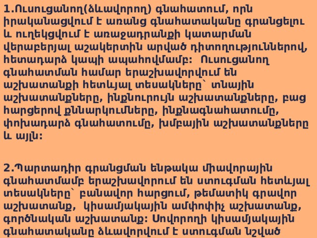 1.Ուսուցանող(ձևավորող) գնահատում, որն իրականացվում է առանց գնահատականը գրանցելու և ուղեկցվում է առաջադրանքի կատարման վերաբերյալ աշակերտին արված դիտողություններով, հետադարձ կապի ապահովմամբ: Ուսուցանող գնահատման համար երաշխավորվում են աշխատանքի հետևյալ տեսակները` տնային աշխատանքները, ինքնուրույն աշխատանքները, բաց հարցերով քննարկումները, ինքնագնահատումը, փոխադարձ գնահատումը, խմբային աշխատանքները և այլն:  2.Պարտադիր գրանցման ենթակա միավորային գնահատմամբ երաշխավորում են ստուգման հետևյալ տեսակները` բանավոր հարցում, թեմատիկ գրավոր աշխատանք, կիսամյակային ամփոփիչ աշխատանք, գործնական աշխատանք: Սովորողի կիսամյակային գնահատականը ձևավորվում է ստուգման նշված տեսակներից նրա վաստակած գնահատականների հիման վրա:  