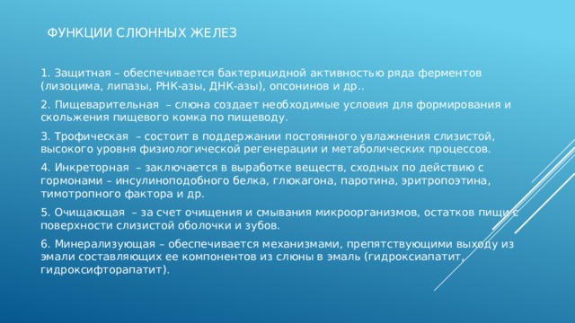 Функции слюнных желез   1. Защитная – обеспечивается бактерицидной активностью ряда ферментов (лизоцима, липазы, РНК-азы, ДНК-азы), опсонинов и др.. 2. Пищеварительная  – слюна создает необходимые условия для формирования и скольжения пищевого комка по пищеводу. 3. Трофическая  – состоит в поддержании постоянного увлажнения слизистой, высокого уровня физиологической регенерации и метаболических процессов. 4. Инкреторная  – заключается в выработке веществ, сходных по действию с гормонами – инсулиноподобного белка, глюкагона, паротина, эритропоэтина, тимотропного фактора и др. 5. Очищающая  – за счет очищения и смывания микроорганизмов, остатков пищи с поверхности слизистой оболочки и зубов. 6. Минерализующая – обеспечивается механизмами, препятствующими выходу из эмали составляющих ее компонентов из слюны в эмаль (гидроксиапатит, гидроксифторапатит).     