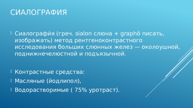 Сиалография Сиалографи́я (греч. sialon слюна + graphō писать, изображать) метод рентгеноконтрастного исследования больших слюнных желез — околоушной, поднижнечелюстной и подъязычной. Контрастные средства: Масляные (йодлипол), Водорастворимые ( 75% уротраст). Водорастворимые контрасные препараты лучше, так как при клинических исследованиях доказано, что они не вызывают видимых патоморфологических изменений в тканях слюнных желез и могут быть рекомендованы для широкого практического использования в клинике при сиалографии.    