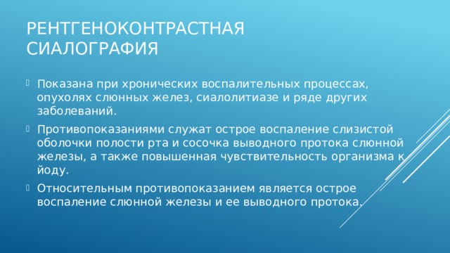 Рентгеноконтрастная сиалография Показана при хронических воспалительных процессах, опухолях слюнных желез, сиалолитиазе и ряде других заболеваний. Противопоказаниями служат острое воспаление слизистой оболочки полости рта и сосочка выводного протока слюнной железы, а также повышенная чувствительность организма к йоду. Относительным противопоказанием является острое воспаление слюнной железы и ее выводного протока. 