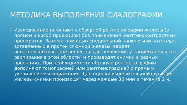 Методика выполнения сиалографии Исследование начинают с обзорной рентгенографии железы (в прямой и косой проекциях) без применения рентгеноконтрастных препаратов. Затем с помощью специальной канюли или катетера, вставленных в проток слюнной железы, вводят рентгеноконтрастное вещество (до появления у пациента чувства распирания в этой области) и производят снимки в разных проекциях. При необходимости обычную рентгенографию дополняют томографией или рентгенографией с прямым увеличением изображения. Для оценки выделительной функции железы снимки производят через каждые 30 мин в течение 2 ч. 