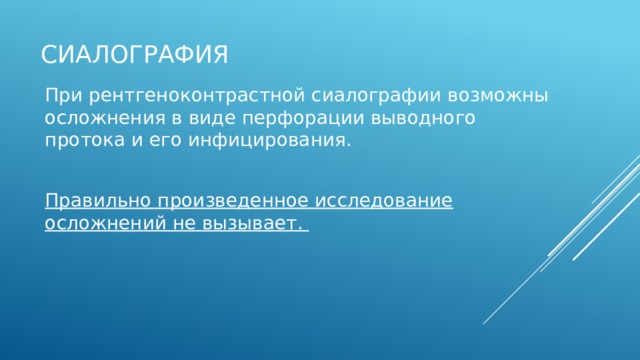 Сиалография При рентгеноконтрастной сиалографии возможны осложнения в виде перфорации выводного протока и его инфицирования. Правильно произведенное исследование осложнений не вызывает.  