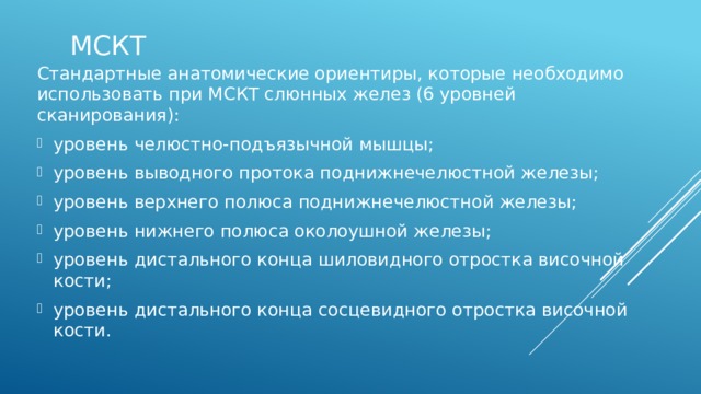 МСКТ Стандартные анатомические ориентиры, которые необходимо использовать при МСКТ слюнных желез (6 уровней сканирования): уровень челюстно-подъязычной мышцы; уровень выводного протока поднижнечелюстной железы; уровень верхнего полюса поднижнечелюстной железы; уровень нижнего полюса околоушной железы; уровень дистального конца шиловидного отростка височной кости; уровень дистального конца сосцевидного отростка височной кости. 