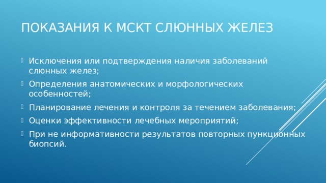 Показания к МСКТ слюнных желез Исключения или подтверждения наличия заболеваний слюнных желез; Определения анатомических и морфологических особенностей; Планирование лечения и контроля за течением заболевания; Оценки эффективности лечебных мероприятий; При не информативности результатов повторных пункционных биопсий.  