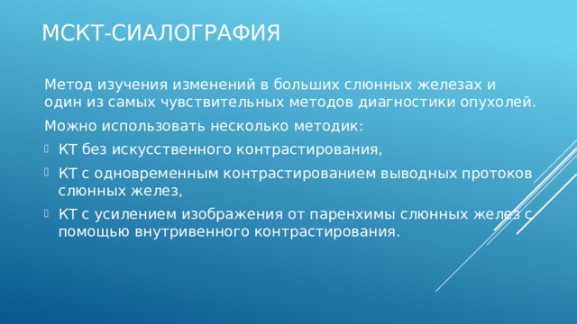 МСКТ-сиалография Метод изучения изменений в больших слюнных железах и один из самых чувствительных методов диагностики опухолей. Можно использовать несколько методик: КТ без искусственного контрастирования, КТ с одновременным контрастированием выводных протоков слюнных желез, КТ с усилением изображения от паренхимы слюнных желез с помощью внутривенного контрастирования. 