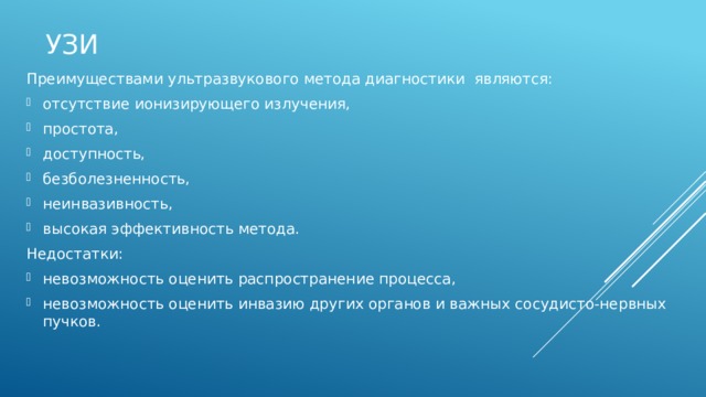 УЗИ Преимуществами ультразвукового метода диагностики являются: отсутствие ионизирующего излучения, простота, доступность, безболезненность, неинвазивность, высокая эффективность метода. Недостатки: невозможность оценить распространение процесса, невозможность оценить инвазию других органов и важных сосудисто-нервных пучков. На основе данных только стандартного ультразвукового исследования не всегда возможно дифференцировать доброкачественные и злокачественные новообра­зования. Это повышает значимость цветной доплеровской сонографии , которая позволяет су­дить о характере кровоснабжения больших слюнных желез в норме и при патологических процессах.  