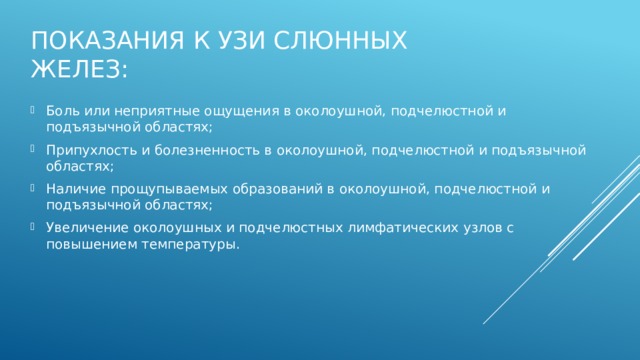 Показания к УЗИ слюнных желез: Боль или неприятные ощущения в околоушной, подчелюстной и подъязычной областях;  Припухлость и болезненность в околоушной, подчелюстной и подъязычной областях;  Наличие прощупываемых образований в околоушной, подчелюстной и подъязычной областях;  Увеличение околоушных и подчелюстных лимфатических узлов с повышением температуры. 