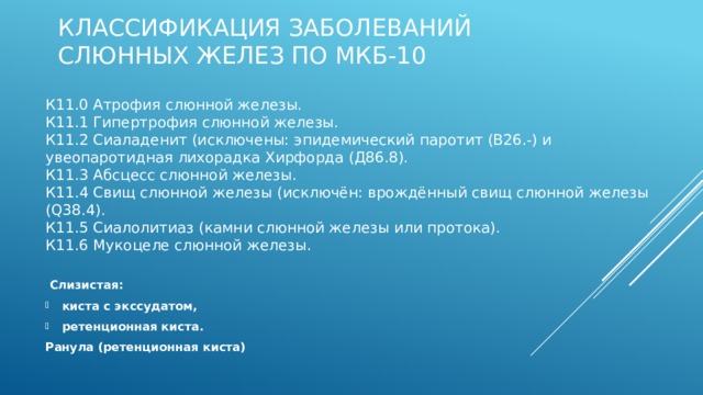 Классификация заболеваний слюнных желез по МКБ-10 К11.0 Атрофия слюнной железы.   К11.1 Гипертрофия слюнной железы.  К11.2 Сиаладенит (исключены: эпидемический паротит (В26.-) и увеопаротидная лихорадка Хирфорда (Д86.8).  К11.3 Абсцесс слюнной железы.  К11.4 Свищ слюнной железы (исключён: врождённый свищ слюнной железы (Q38.4).  К11.5 Сиалолитиаз (камни слюнной железы или протока).  К11.6 Мукоцеле слюнной железы.    Слизистая: киста с экссудатом, ретенционная киста. Ранула (ретенционная киста) Заболевания слюнных желез отнесены к классу К11. Различают:  