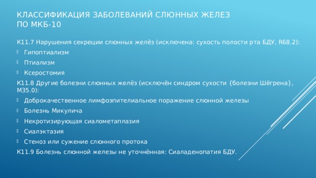 Классификация заболеваний слюнных желез по МКБ-10 К11.7 Нарушения секреции слюнных желёз (исключена: сухость полости рта БДУ, R68.2): Гипоптиализм Птиализм Ксеростомия К11.8 Другие болезни слюнных желёз (исключён синдром сухости {болезни Шёгрена}, М35.0): Доброкачественное лимфоэпителиальное поражение слюнной железы Болезнь Микулича Некротизирующая сиалометаплазия Сиалэктазия Стеноз или сужение слюнного протока К11.9 Болезнь слюнной железы не уточнённая: Сиаладенопатия БДУ.   Заболевания слюнных желез отнесены к классу К11.  