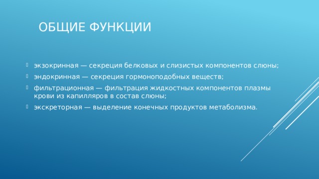 Общие функции экзокринная — секреция белковых и слизистых компонентов слюны; эндокринная — секреция гормоноподобных веществ; фильтрационная — фильтрация жидкостных компонентов плазмы крови из капилляров в состав слюны; экскреторная — выделение конечных продуктов метаболизма. 