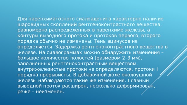 Для паренхиматозного сиалоаденита характерно наличие шаровидных скоплений рентгеноконтрастного вещества, равномерно распределенных в паренхиме железы, а контуры выводного протока и протоков первого, второго порядка обычно не изменены. Тень ацинусов не определяется. Задержка рентгеноконтрастного вещества в железе. На сиалограммах можно обнаружить изменения – большое количество полостей (размером 2–3 мм), заполненных рентгеноконтрастным веществом, внутрижелезистые протоки не определяются, протоки I порядка прерывисты. В добавочной доле околоушной железы наблюдаются такие же изменения. Главный выводной проток расширен, несколько деформирован, реже – неизменен. 