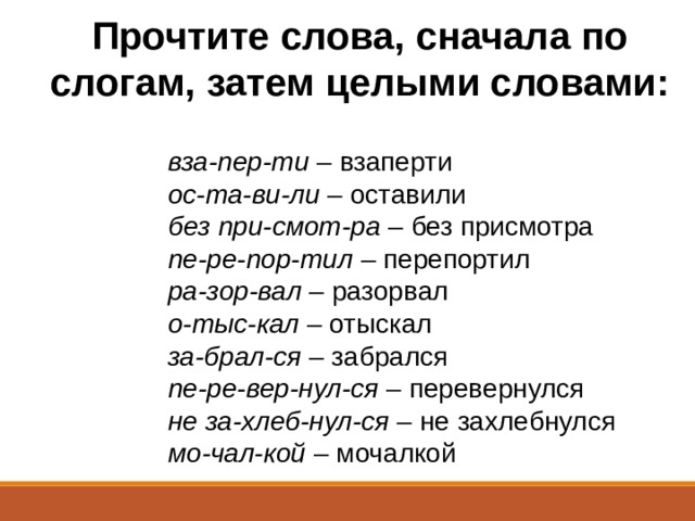 Прочтите слова, сначала по слогам, затем целыми словами:    вза-пер-ти  – взаперти                      ос-та-ви-ли  – оставили                      без при-смот-ра  – без присмотра                      пе-ре-пор-тил  – перепортил                      ра-зор-вал  – разорвал                      о-тыс-кал  – отыскал                      за-брал-ся  – забрался                     пе-ре-вер-нул-ся  – перевернулся                      не за-хлеб-нул-ся  – не захлебнулся                      мо-чал-кой  – мочалкой  