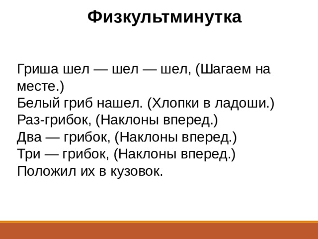 Физкультминутка Гриша шел — шел — шел, (Шагаем на месте.)  Белый гриб нашел. (Хлопки в ладоши.)  Раз-грибок, (Наклоны вперед.)  Два — грибок, (Наклоны вперед.)  Три — грибок, (Наклоны вперед.)  Положил их в кузовок. 