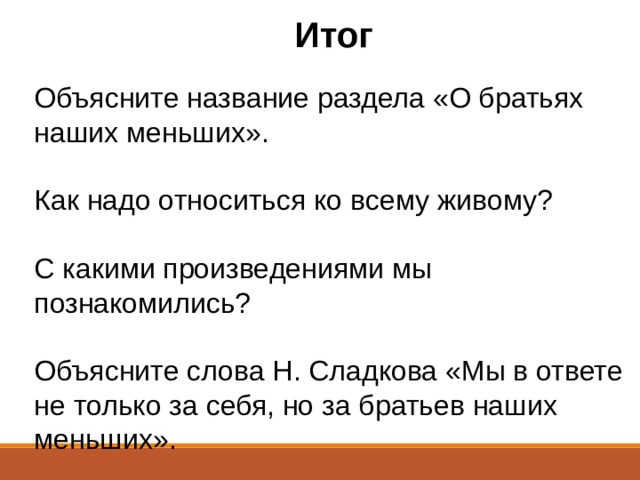 Итог Объясните название раздела «О братьях наших меньших».  Как надо относиться ко всему живому?  С какими произведениями мы познакомились?  Объясните слова Н. Сладкова «Мы в ответе не только за себя, но за братьев наших меньших». 